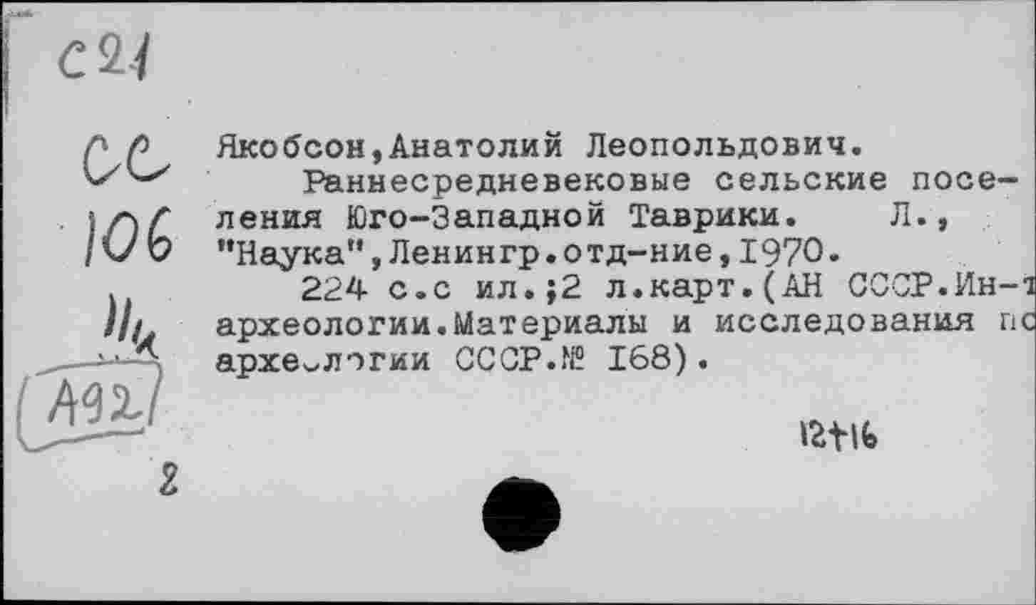 ﻿Якобсон,Анатолий Леопольдович.
Раннесредневековые сельские поселения Юго-Западной Таврики. Л., ’’Наука", Ленингр.отд-ние, 1970.
224 с.с ил.;2 л.карт.(АН СССР.Ин-і археологии.Материалы и исследования пс археологии СССР.№ 168).
